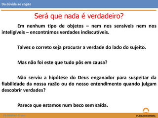 Em nenhum tipo de objetos – nem nos sensíveis nem nos
inteligíveis – encontrámos verdades indiscutíveis.
Talvez o correto seja procurar a verdade do lado do sujeito.
Mas não foi este que tudo pôs em causa?
Não serviu a hipótese do Deus enganador para suspeitar da
fiabilidade da nossa razão ou do nosso entendimento quando julgam
descobrir verdades?
Parece que estamos num beco sem saída.
FILOSOFIA 11.º ano
Da dúvida ao cogito
Será que nada é verdadeiro?
 
