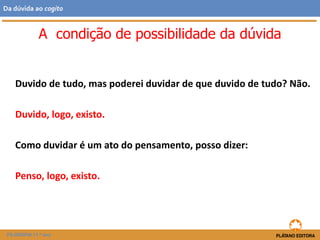 Duvido de tudo, mas poderei duvidar de que duvido de tudo? Não.
Duvido, logo, existo.
Como duvidar é um ato do pensamento, posso dizer:
Penso, logo, existo.
A condição de possibilidade da dúvida
FILOSOFIA 11.º ano
Da dúvida ao cogito
 