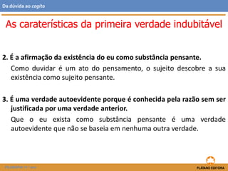 2. É a afirmação da existência do eu como substância pensante.
Como duvidar é um ato do pensamento, o sujeito descobre a sua
existência como sujeito pensante.
3. É uma verdade autoevidente porque é conhecida pela razão sem ser
justificada por uma verdade anterior.
Que o eu exista como substância pensante é uma verdade
autoevidente que não se baseia em nenhuma outra verdade.
As caraterísticas da primeira verdade indubitável
FILOSOFIA 11.º ano
Da dúvida ao cogito
 