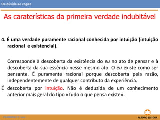 4. É uma verdade puramente racional conhecida por intuição (intuição
racional e existencial).
Corresponde à descoberta da existência do eu no ato de pensar e à
descoberta da sua essência nesse mesmo ato. O eu existe como ser
pensante. É puramente racional porque descoberta pela razão,
independentemente de qualquer contributo da experiência.
É descoberta por intuição. Não é deduzida de um conhecimento
anterior mais geral do tipo «Tudo o que pensa existe».
As caraterísticas da primeira verdade indubitável
FILOSOFIA 11.º ano
Da dúvida ao cogito
 