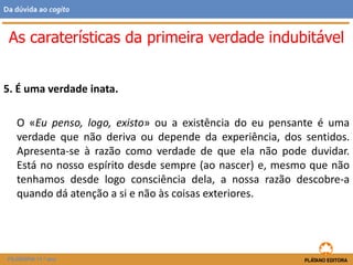 5. É uma verdade inata.
O «Eu penso, logo, existo» ou a existência do eu pensante é uma
verdade que não deriva ou depende da experiência, dos sentidos.
Apresenta-se à razão como verdade de que ela não pode duvidar.
Está no nosso espírito desde sempre (ao nascer) e, mesmo que não
tenhamos desde logo consciência dela, a nossa razão descobre-a
quando dá atenção a si e não às coisas exteriores.
As caraterísticas da primeira verdade indubitável
FILOSOFIA 11.º ano
Da dúvida ao cogito
 