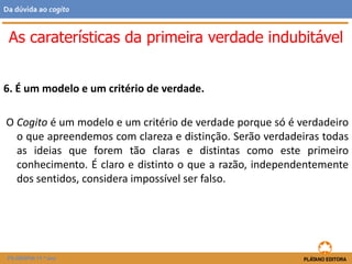 6. É um modelo e um critério de verdade.
O Cogito é um modelo e um critério de verdade porque só é verdadeiro
o que apreendemos com clareza e distinção. Serão verdadeiras todas
as ideias que forem tão claras e distintas como este primeiro
conhecimento. É claro e distinto o que a razão, independentemente
dos sentidos, considera impossível ser falso.
As caraterísticas da primeira verdade indubitável
FILOSOFIA 11.º ano
Da dúvida ao cogito
 