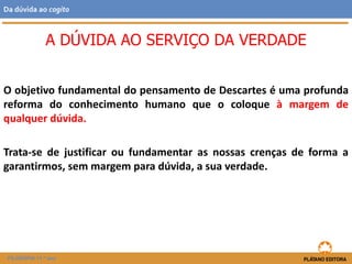 O objetivo fundamental do pensamento de Descartes é uma profunda
reforma do conhecimento humano que o coloque à margem de
qualquer dúvida.
Trata-se de justificar ou fundamentar as nossas crenças de forma a
garantirmos, sem margem para dúvida, a sua verdade.
A DÚVIDA AO SERVIÇO DA VERDADE
FILOSOFIA 11.º ano
Da dúvida ao cogito
 