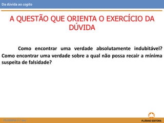 Como encontrar uma verdade absolutamente indubitável?
Como encontrar uma verdade sobre a qual não possa recair a mínima
suspeita de falsidade?
A QUESTÃO QUE ORIENTA O EXERCÍCIO DA
DÚVIDA
FILOSOFIA 11.º ano
Da dúvida ao cogito
 