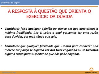 • Considerar falsa qualquer opinião ou crença em que detetarmos a
mínima fragilidade, isto é, sobre a qual possamos ter uma razão
para duvidar, por mais ténue que seja.
• Considerar que qualquer faculdade que usamos para conhecer não
merece confiança se alguma vez nos tiver enganado ou se tivermos
alguma razão para suspeitar de que nos pode enganar.
A RESPOSTA À QUESTÃO QUE ORIENTA O
EXERCÍCIO DA DÚVIDA
FILOSOFIA 11.º ano
Da dúvida ao cogito
 