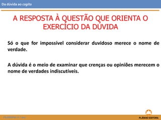 Só o que for impossível considerar duvidoso merece o nome de
verdade.
A dúvida é o meio de examinar que crenças ou opiniões merecem o
nome de verdades indiscutíveis.
A RESPOSTA À QUESTÃO QUE ORIENTA O
EXERCÍCIO DA DÚVIDA
FILOSOFIA 11.º ano
Da dúvida ao cogito
 