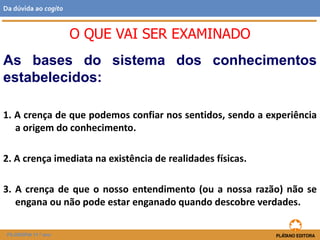 As bases do sistema dos conhecimentos
estabelecidos:
1. A crença de que podemos confiar nos sentidos, sendo a experiência
a origem do conhecimento.
2. A crença imediata na existência de realidades físicas.
3. A crença de que o nosso entendimento (ou a nossa razão) não se
engana ou não pode estar enganado quando descobre verdades.
O QUE VAI SER EXAMINADO
FILOSOFIA 11.º ano
Da dúvida ao cogito
 
