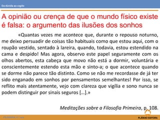 «Quantas vezes me acontece que, durante o repouso noturno,
me deixo persuadir de coisas tão habituais como que estou aqui, com o
roupão vestido, sentado à lareira, quando, todavia, estou estendido na
cama e despido! Mas agora, observo este papel seguramente com os
olhos abertos, esta cabeça que movo não está a dormir, voluntária e
conscientemente estendo esta mão e sinto-a; o que acontece quando
se dorme não parece tão distinto. Como se não me recordasse de já ter
sido enganado em sonhos por pensamentos semelhantes! Por isso, se
reflito mais atentamente, vejo com clareza que vigília e sono nunca se
podem distinguir por sinais seguros […].»
Meditações sobre a Filosofia Primeira, p. 108.
A opinião ou crença de que o mundo físico existe
é falsa: o argumento das ilusões dos sonhos
FILOSOFIA 11.º ano
Da dúvida ao cogito
 