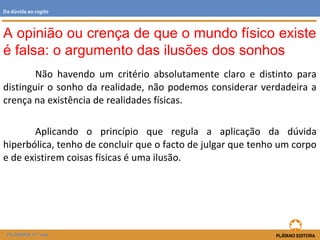 Não havendo um critério absolutamente claro e distinto para
distinguir o sonho da realidade, não podemos considerar verdadeira a
crença na existência de realidades físicas.
Aplicando o princípio que regula a aplicação da dúvida
hiperbólica, tenho de concluir que o facto de julgar que tenho um corpo
e de existirem coisas físicas é uma ilusão.
FILOSOFIA 11.º ano
Da dúvida ao cogito
A opinião ou crença de que o mundo físico existe
é falsa: o argumento das ilusões dos sonhos
 