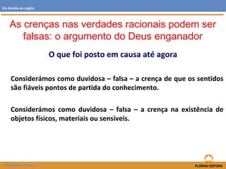O que foi posto em causa até agora
Considerámos como duvidosa – falsa – a crença de que os sentidos
são fiáveis pontos de partida do conhecimento.
Considerámos como duvidosa – falsa – a crença na existência de
objetos físicos, materiais ou sensíveis.
As crenças nas verdades racionais podem ser
falsas: o argumento do Deus enganador
FILOSOFIA 11.º ano
Da dúvida ao cogito
 