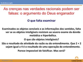 O que falta examinar
Examinados os objetos sensíveis e as informações dos sentidos, falta
ver se os objetos inteligíveis resistem ao severo exame da dúvida
metódica e hiperbólica.
O que são objetos inteligíveis?
São o resultado da atividade da razão ou do entendimento. Que 2 + 2
sejam igual a 4 é o resultado de uma operação do entendimento.
Parece impossível de falsificar. Mas será?
FILOSOFIA 11.º ano
Da dúvida ao cogito
As crenças nas verdades racionais podem ser
falsas: o argumento do Deus enganador
 