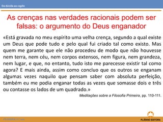 «Está gravada no meu espírito uma velha crença, segundo a qual existe
um Deus que pode tudo e pelo qual fui criado tal como existo. Mas
quem me garante que ele não procedeu de modo que não houvesse
nem terra, nem céu, nem corpos extensos, nem figura, nem grandeza,
nem lugar, e que, no entanto, tudo isto me parecesse existir tal como
agora? E mais ainda, assim como concluo que os outros se enganam
algumas vezes naquilo que pensam saber com absoluta perfeição,
também eu me podia enganar todas as vezes que somasse dois e três
ou contasse os lados de um quadrado.»
Meditações sobre a Filosofia Primeira, pp. 110-111.
FILOSOFIA 11.º ano
Da dúvida ao cogito
As crenças nas verdades racionais podem ser
falsas: o argumento do Deus enganador
 