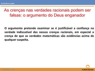 O argumento pretende examinar se é justificável a confiança na
verdade indiscutível das nossas crenças racionais, em especial a
crença de que as verdades matemáticas são evidências acima de
qualquer suspeita.
FILOSOFIA 11.º ano
Da dúvida ao cogito
As crenças nas verdades racionais podem ser
falsas: o argumento do Deus enganador
 