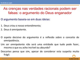 O argumento baseia-se em duas ideias:
1. Deus criou o nosso entendimento;
2. Deus é omnipotente.
O aspeto decisivo do argumento é a reflexão sobre o conceito de
omnipotência.
Um ser omnipotente não será uma entidade que tudo pode fazer,
mesmo o que eu acho incrível ou absurdo?
Descartes pensa que sim, apesar de considerar esta suspeita muito
frágil.
FILOSOFIA 11.º ano
Da dúvida ao cogito
As crenças nas verdades racionais podem ser
falsas: o argumento do Deus enganador
 