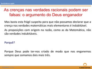 Mas basta esta frágil suspeita para que não possamos declarar que a
crença nas verdades matemáticas mais elementares é indubitável.
As proposições com origem na razão, como as da Matemática, não
são verdades indubitáveis.
Porquê?
Porque Deus pode ter-nos criado de modo que nos enganemos
sempre que somamos dois mais três.
FILOSOFIA 11.º ano
Da dúvida ao cogito
As crenças nas verdades racionais podem ser
falsas: o argumento do Deus enganador
 