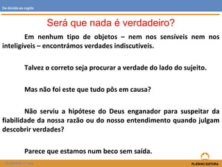 Em nenhum tipo de objetos – nem nos sensíveis nem nos
inteligíveis – encontrámos verdades indiscutíveis.
Talvez o correto seja procurar a verdade do lado do sujeito.
Mas não foi este que tudo pôs em causa?
Não serviu a hipótese do Deus enganador para suspeitar da
fiabilidade da nossa razão ou do nosso entendimento quando julgam
descobrir verdades?
Parece que estamos num beco sem saída.
FILOSOFIA 11.º ano
Da dúvida ao cogito
Será que nada é verdadeiro?
 