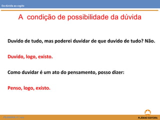 Duvido de tudo, mas poderei duvidar de que duvido de tudo? Não.
Duvido, logo, existo.
Como duvidar é um ato do pensamento, posso dizer:
Penso, logo, existo.
A condição de possibilidade da dúvida
FILOSOFIA 11.º ano
Da dúvida ao cogito
 