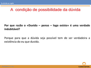Por que razão o «Duvido – penso – logo existo» é uma verdade
indubitável?
Porque para que a dúvida seja possível tem de ser verdadeira a
existência do eu que duvida.
A condição de possibilidade da dúvida
FILOSOFIA 11.º ano
Da dúvida ao cogito
 