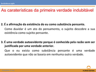 2. É a afirmação da existência do eu como substância pensante.
Como duvidar é um ato do pensamento, o sujeito descobre a sua
existência como sujeito pensante.
3. É uma verdade autoevidente porque é conhecida pela razão sem ser
justificada por uma verdade anterior.
Que o eu exista como substância pensante é uma verdade
autoevidente que não se baseia em nenhuma outra verdade.
As caraterísticas da primeira verdade indubitável
FILOSOFIA 11.º ano
Da dúvida ao cogito
 
