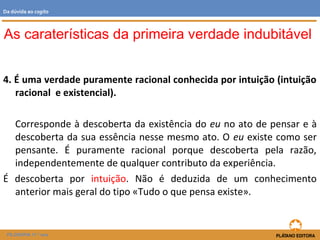 4. É uma verdade puramente racional conhecida por intuição (intuição
racional e existencial).
Corresponde à descoberta da existência do eu no ato de pensar e à
descoberta da sua essência nesse mesmo ato. O eu existe como ser
pensante. É puramente racional porque descoberta pela razão,
independentemente de qualquer contributo da experiência.
É descoberta por intuição. Não é deduzida de um conhecimento
anterior mais geral do tipo «Tudo o que pensa existe».
As caraterísticas da primeira verdade indubitável
FILOSOFIA 11.º ano
Da dúvida ao cogito
 