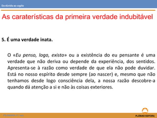 5. É uma verdade inata.
O «Eu penso, logo, existo» ou a existência do eu pensante é uma
verdade que não deriva ou depende da experiência, dos sentidos.
Apresenta-se à razão como verdade de que ela não pode duvidar.
Está no nosso espírito desde sempre (ao nascer) e, mesmo que não
tenhamos desde logo consciência dela, a nossa razão descobre-a
quando dá atenção a si e não às coisas exteriores.
As caraterísticas da primeira verdade indubitável
FILOSOFIA 11.º ano
Da dúvida ao cogito
 