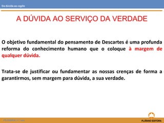 O objetivo fundamental do pensamento de Descartes é uma profunda
reforma do conhecimento humano que o coloque à margem de
qualquer dúvida.
Trata-se de justificar ou fundamentar as nossas crenças de forma a
garantirmos, sem margem para dúvida, a sua verdade.
A DÚVIDA AO SERVIÇO DA VERDADE
FILOSOFIA 11.º ano
Da dúvida ao cogito
 