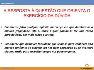 • Considerar falsa qualquer opinião ou crença em que detetarmos a
mínima fragilidade, isto é, sobre a qual possamos ter uma razão
para duvidar, por mais ténue que seja.
• Considerar que qualquer faculdade que usamos para conhecer não
merece confiança se alguma vez nos tiver enganado ou se tivermos
alguma razão para suspeitar de que nos pode enganar.
A RESPOSTA À QUESTÃO QUE ORIENTA O
EXERCÍCIO DA DÚVIDA
FILOSOFIA 11.º ano
Da dúvida ao cogito
 