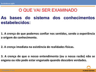 As bases do sistema dos conhecimentos
estabelecidos:
1. A crença de que podemos confiar nos sentidos, sendo a experiência
a origem do conhecimento.
2. A crença imediata na existência de realidades físicas.
3. A crença de que o nosso entendimento (ou a nossa razão) não se
engana ou não pode estar enganado quando descobre verdades.
O QUE VAI SER EXAMINADO
FILOSOFIA 11.º ano
Da dúvida ao cogito
 