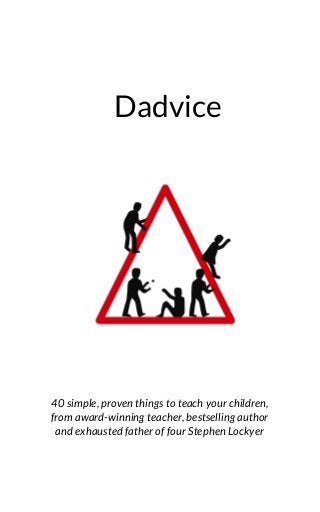 Dadvice
 
 
40 simple, proven things to teach your children,
from award-winning teacher, bestselling author
and exhausted father of four Stephen Lockyer
 