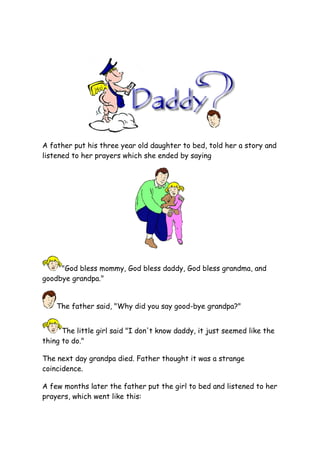 A father put his three year old daughter to bed, told her a story and
listened to her prayers which she ended by saying




     quot;God bless mommy, God bless daddy, God bless grandma, and
goodbye grandpa.quot;


    The father said, quot;Why did you say good-bye grandpa?quot;


      The little girl said quot;I don't know daddy, it just seemed like the
thing to do.quot;

The next day grandpa died. Father thought it was a strange
coincidence.

A few months later the father put the girl to bed and listened to her
prayers, which went like this:
 