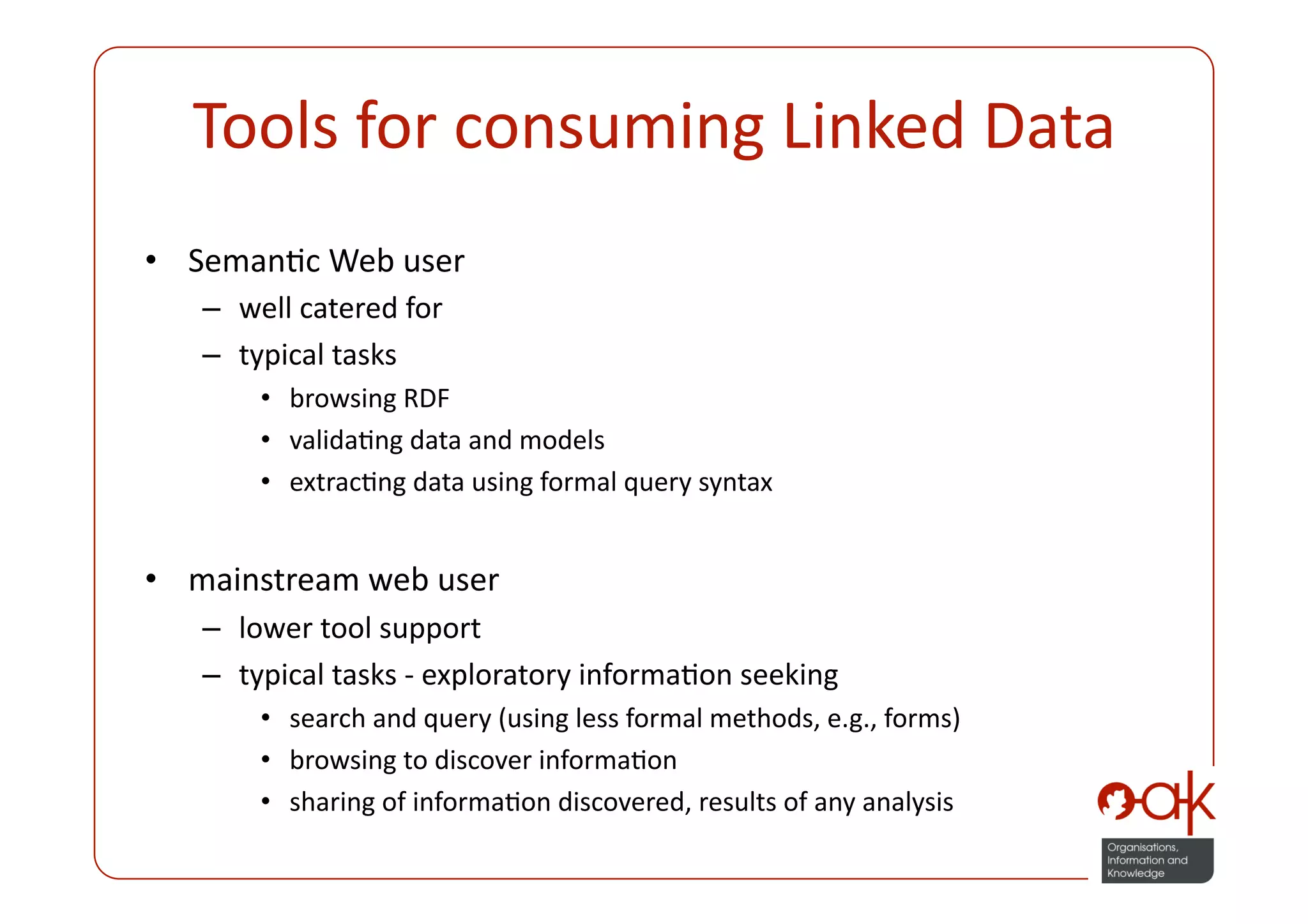 Tools for consuming Linked Data 
•  SemanPc Web user 
   –  well catered for 
   –  typical tasks  
       •  browsing RDF 
       •  validaPng data and models 
       •  extracPng data using formal query syntax 


•  mainstream web user 
   –  lower tool support 
   –  typical tasks ‐ exploratory informaPon seeking 
       •  search and query (using less formal methods, e.g., forms) 
       •  browsing to discover informaPon  
       •  sharing of informaPon discovered, results of any analysis 
 