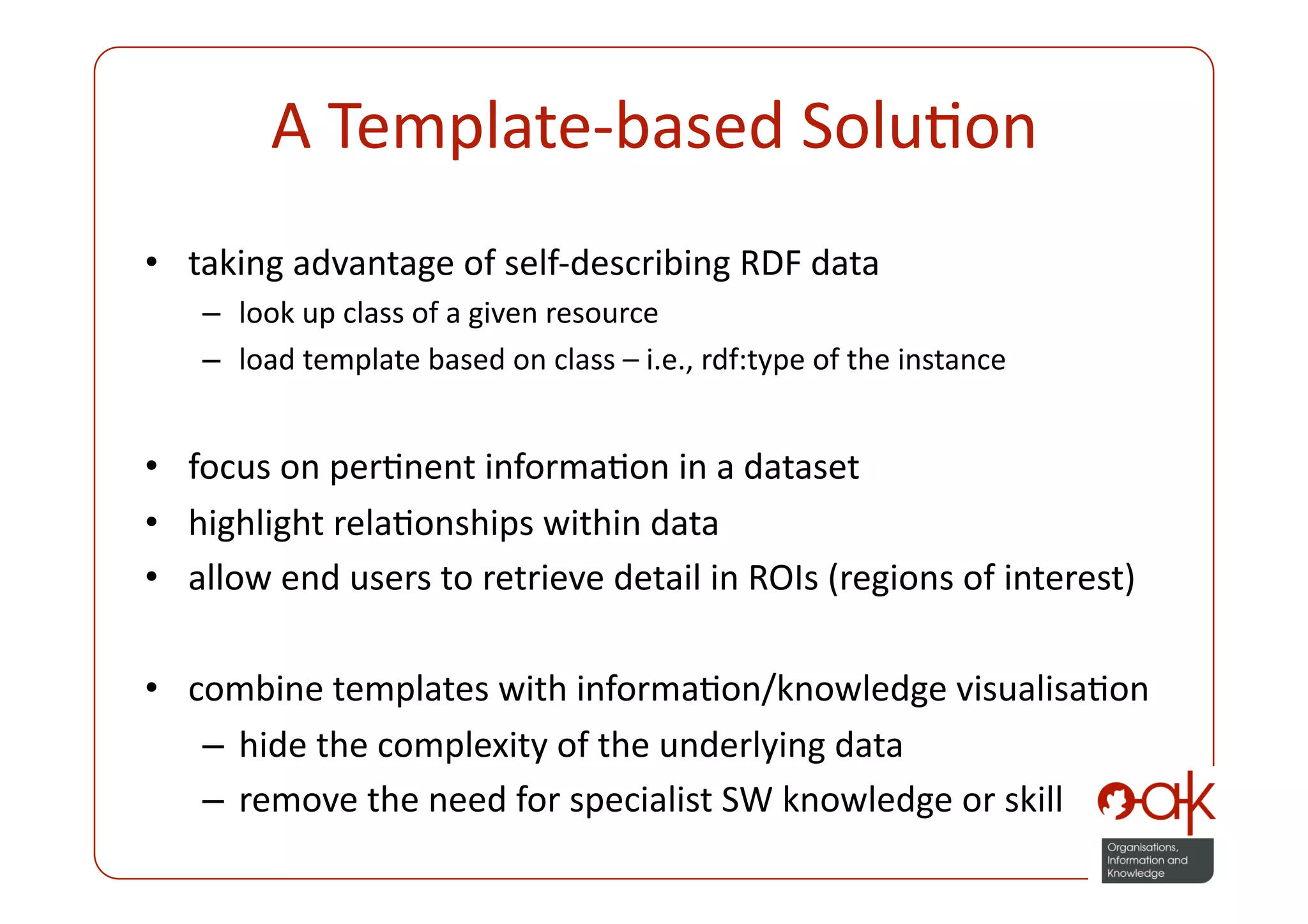 A Template‐based SoluPon 
•  taking advantage of self‐describing RDF data 
   –  look up class of a given resource 
   –  load template based on class – i.e., rdf:type of the instance 


•  focus on perPnent informaPon in a dataset 
•  highlight relaPonships within data 
•  allow end users to retrieve detail in ROIs (regions of interest) 

•  combine templates with informaPon/knowledge visualisaPon 
    –  hide the complexity of the underlying data 
    –  remove the need for specialist SW knowledge or skill 
 
