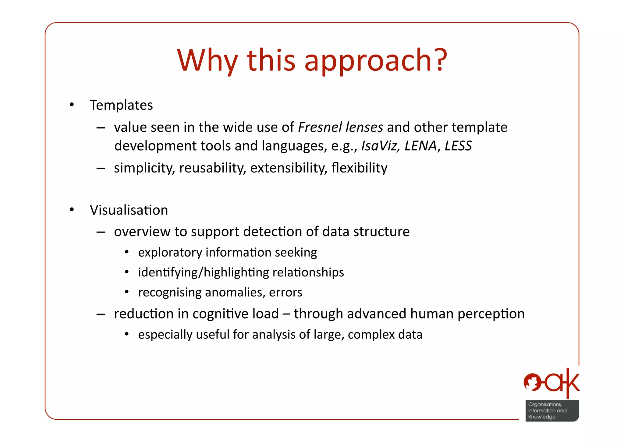 Why this approach? 
•  Templates 
    –  value seen in the wide use of Fresnel lenses and other template 
       development tools and languages, e.g., IsaViz, LENA, LESS 
    –  simplicity, reusability, extensibility, ﬂexibility 

•  VisualisaPon 
    –  overview to support detecPon of data structure 
        •  exploratory informaPon seeking 
        •  idenPfying/highlighPng relaPonships 
        •  recognising anomalies, errors 
    –  reducPon in cogniPve load – through advanced human percepPon 
        •  especially useful for analysis of large, complex data 
 