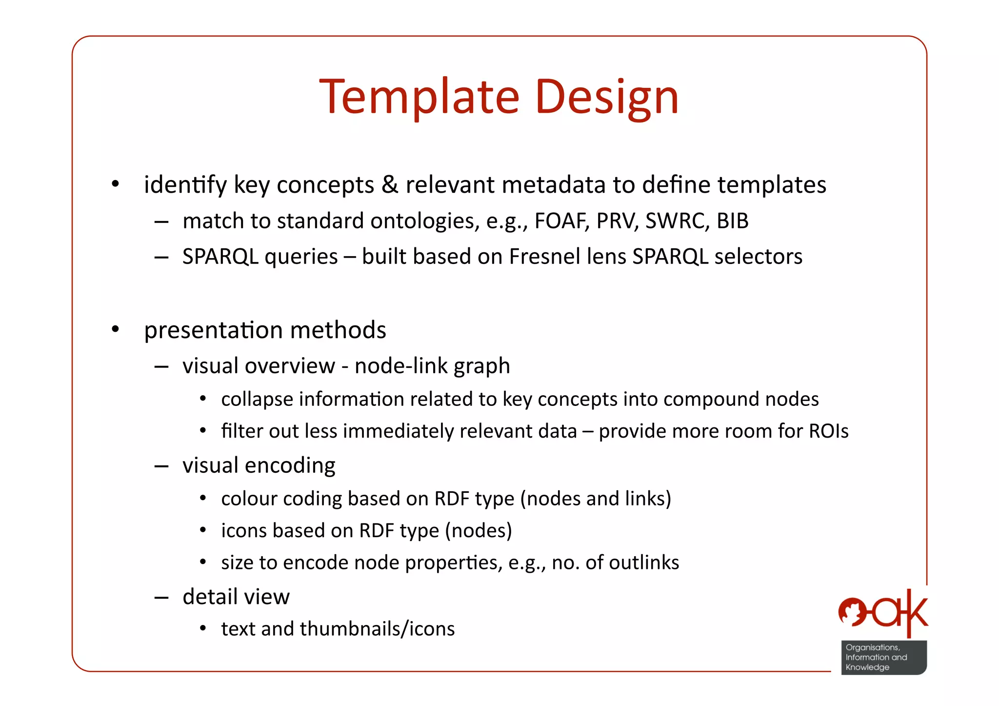 Template Design 
•  idenPfy key concepts & relevant metadata to deﬁne templates 
   –  match to standard ontologies, e.g., FOAF, PRV, SWRC, BIB 
   –  SPARQL queries – built based on Fresnel lens SPARQL selectors  


•  presentaPon methods 
   –  visual overview ‐ node‐link graph 
       •  collapse informaPon related to key concepts into compound nodes 
       •  ﬁlter out less immediately relevant data – provide more room for ROIs 
   –  visual encoding 
       •  colour coding based on RDF type (nodes and links) 
       •  icons based on RDF type (nodes) 
       •  size to encode node properPes, e.g., no. of outlinks 
   –  detail view 
       •  text and thumbnails/icons 
 