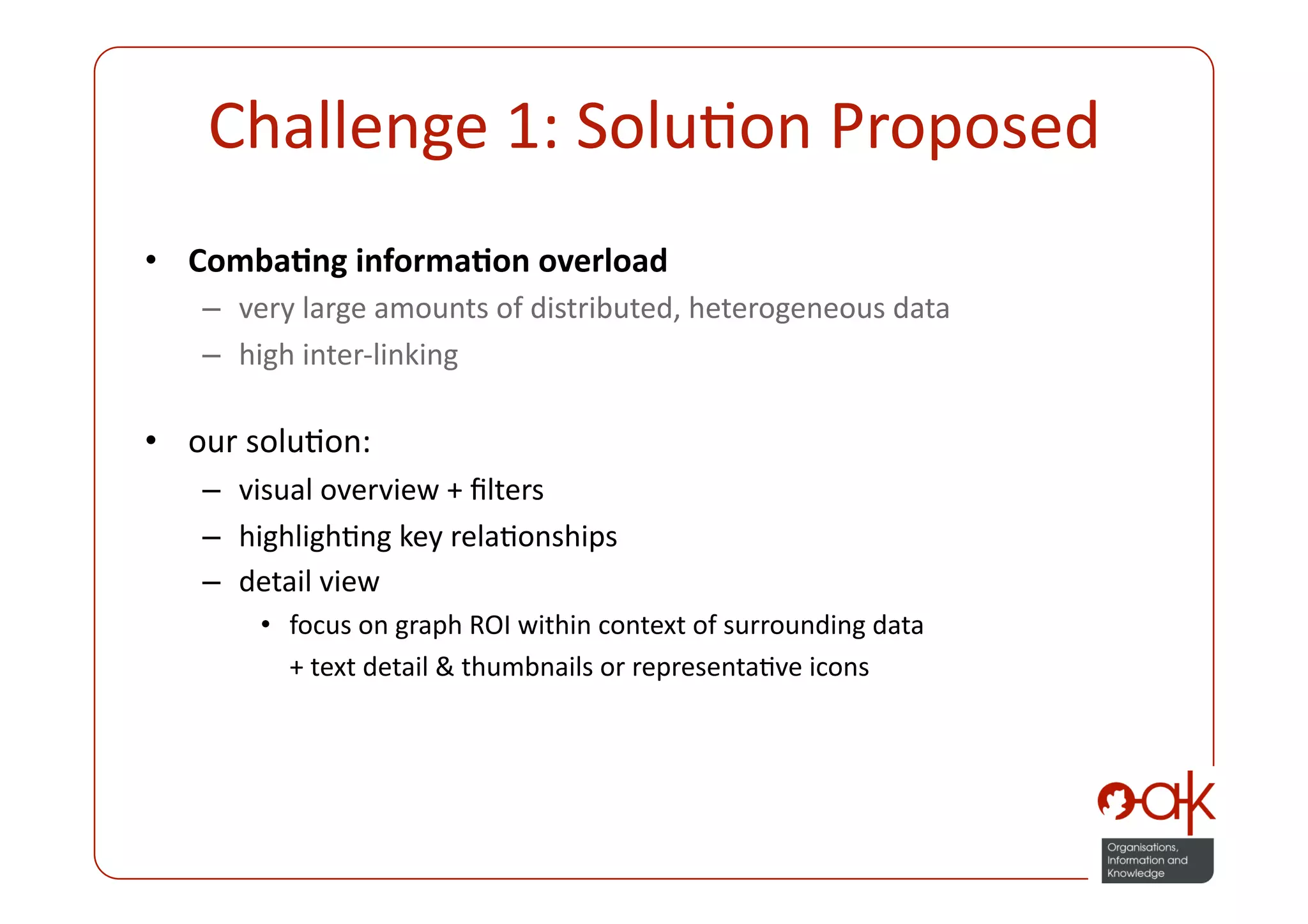 Challenge 1: SoluPon Proposed 
•  Comba.ng informa.on overload 
   –  very large amounts of distributed, heterogeneous data 
   –  high inter‐linking 

•  our soluPon: 
   –  visual overview + ﬁlters 
   –  highlighPng key relaPonships 
   –  detail view  
       •  focus on graph ROI within context of surrounding data  
           + text detail & thumbnails or representaPve icons 
 