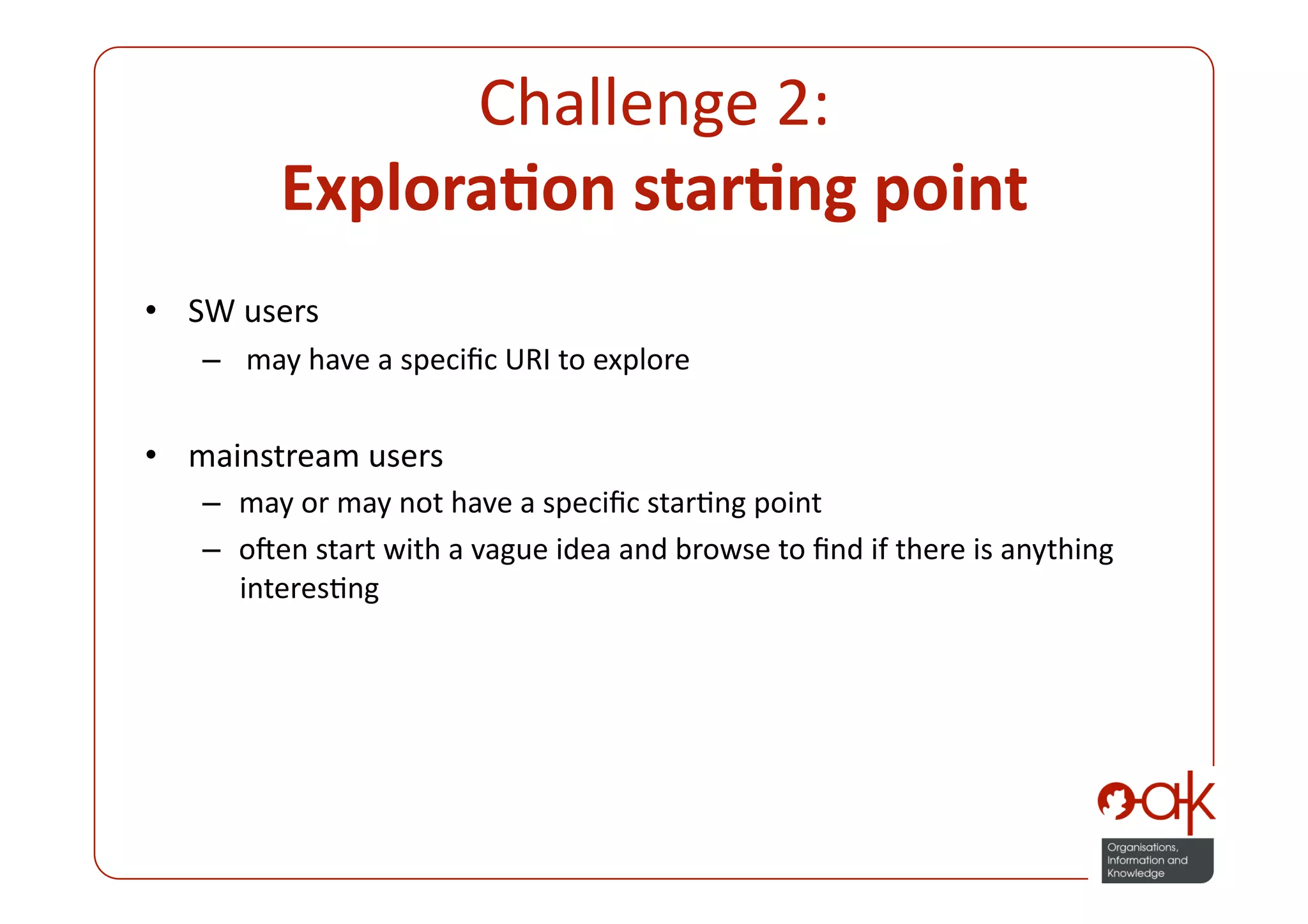 Challenge 2:  
         Explora.on star.ng point 
•  SW users 
   –   may have a speciﬁc URI to explore 


•  mainstream users 
   –  may or may not have a speciﬁc starPng point 
   –  onen start with a vague idea and browse to ﬁnd if there is anything 
      interesPng 
 