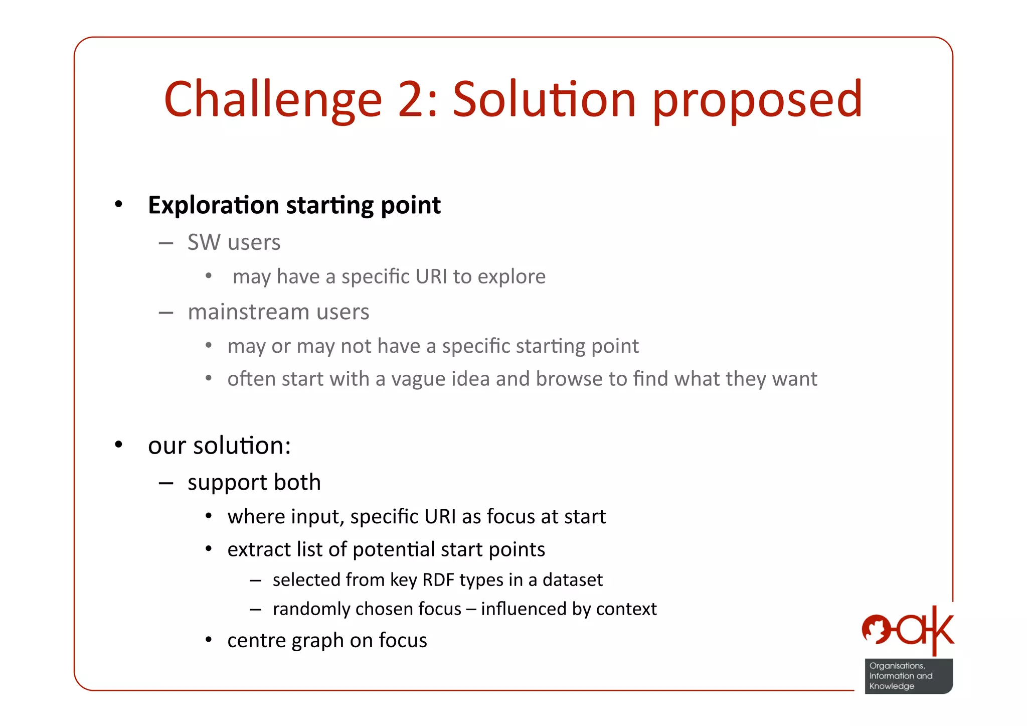 Challenge 2: SoluPon proposed 
•  Explora.on star.ng point 
   –  SW users 
       •   may have a speciﬁc URI to explore 
   –  mainstream users 
       •  may or may not have a speciﬁc starPng point 
       •  onen start with a vague idea and browse to ﬁnd what they want 

•  our soluPon: 
   –  support both  
       •  where input, speciﬁc URI as focus at start 
       •  extract list of potenPal start points 
            –  selected from key RDF types in a dataset 
            –  randomly chosen focus – inﬂuenced by context 
       •  centre graph on focus 
 