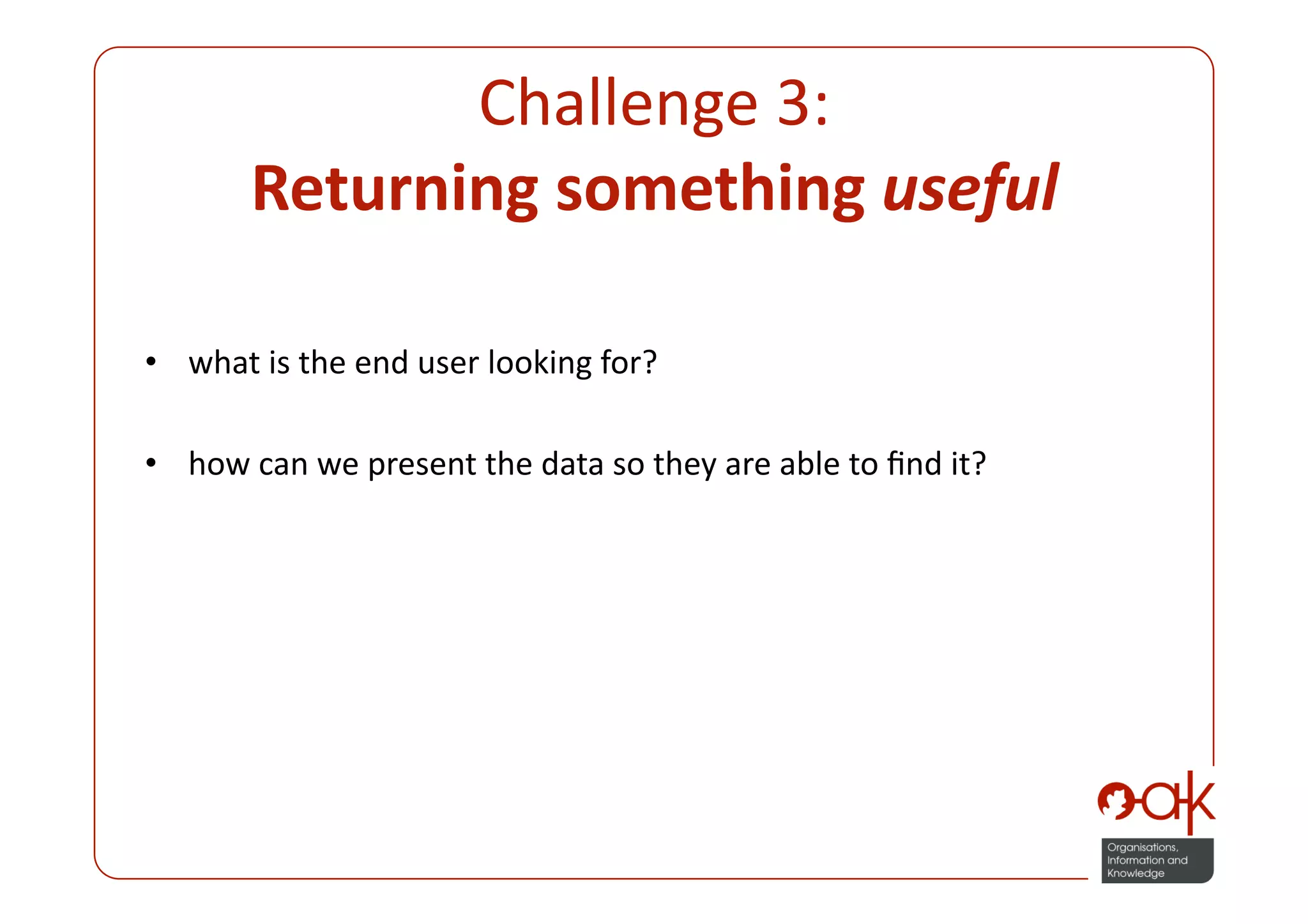 Challenge 3:  
       Returning something useful 

•  what is the end user looking for? 

•  how can we present the data so they are able to ﬁnd it? 
 