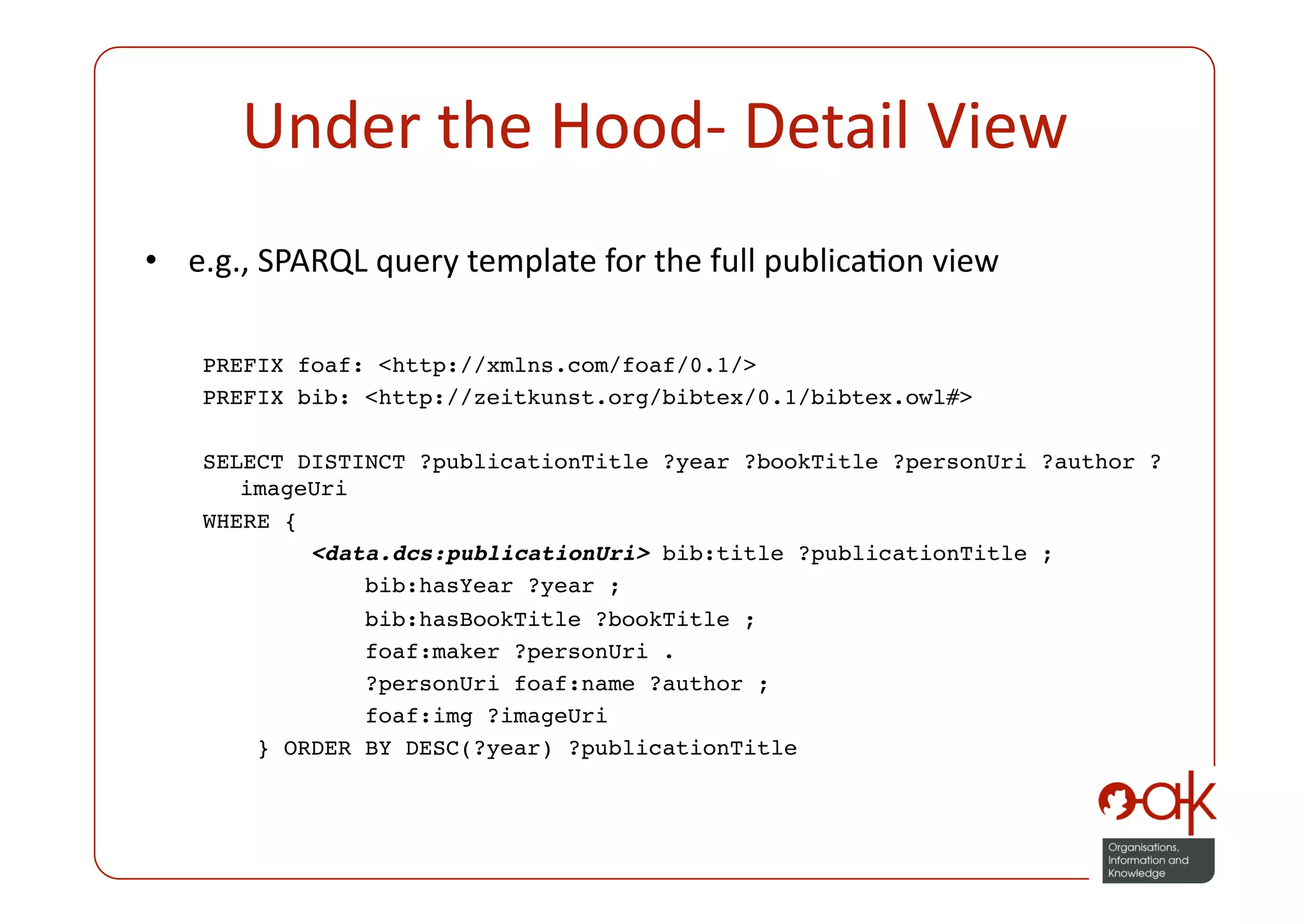 Under the Hood‐ Detail View 
•  e.g., SPARQL query template for the full publicaPon view

   PREFIX foaf: <http://xmlns.com/foaf/0.1/> 
   PREFIX bib: <http://zeitkunst.org/bibtex/0.1/bibtex.owl#>

   SELECT DISTINCT ?publicationTitle ?year ?bookTitle ?personUri ?author ?
      imageUri 
   WHERE {
            <data.dcs:publicationUri> bib:title ?publicationTitle ;
                bib:hasYear ?year ;
               bib:hasBookTitle ?bookTitle ;
               foaf:maker ?personUri .
               ?personUri foaf:name ?author ;
               foaf:img ?imageUri
       } ORDER BY DESC(?year) ?publicationTitle
 