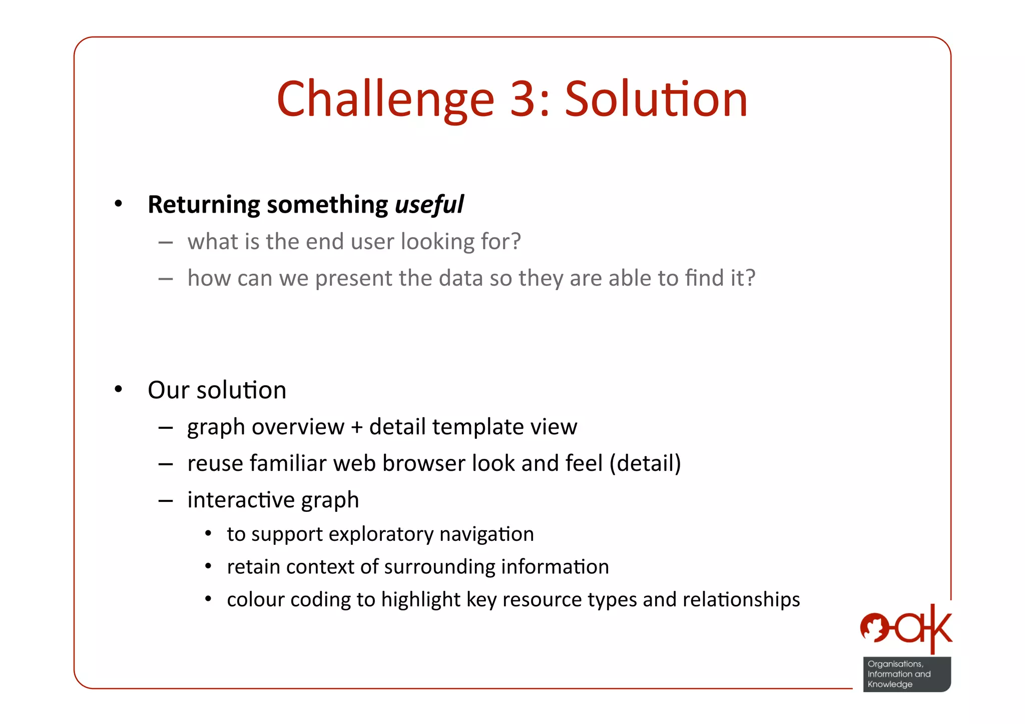 Challenge 3: SoluPon 
•  Returning something useful 
   –  what is the end user looking for? 
   –  how can we present the data so they are able to ﬁnd it? 



•  Our soluPon 
   –  graph overview + detail template view 
   –  reuse familiar web browser look and feel (detail) 
   –  interacPve graph  
       •  to support exploratory navigaPon 
       •  retain context of surrounding informaPon 
       •  colour coding to highlight key resource types and relaPonships 
 