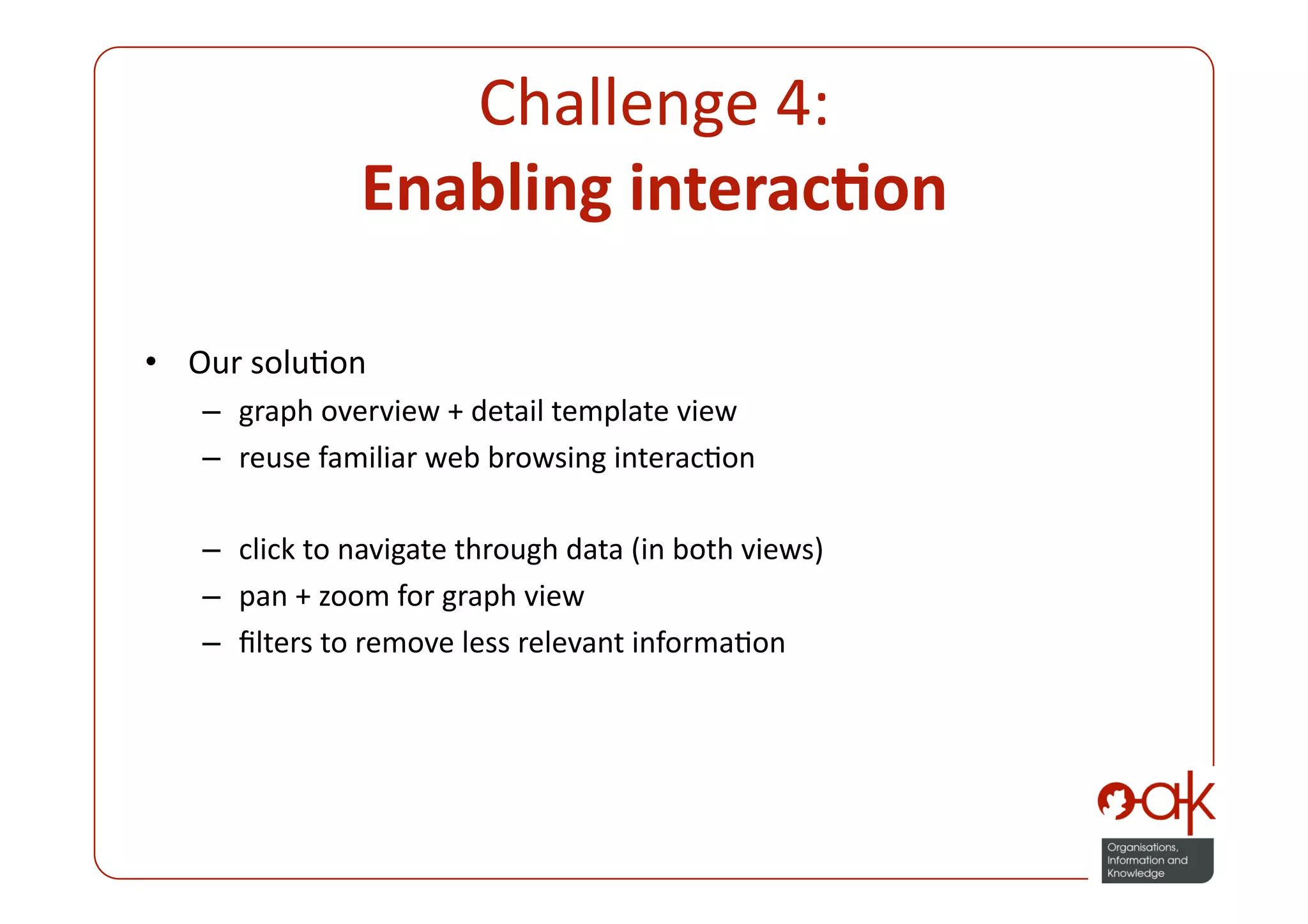 Challenge 4:  
               Enabling interac.on 

•  Our soluPon 
   –  graph overview + detail template view 
   –  reuse familiar web browsing interacPon 

   –  click to navigate through data (in both views) 
   –  pan + zoom for graph view 
   –  ﬁlters to remove less relevant informaPon 
 