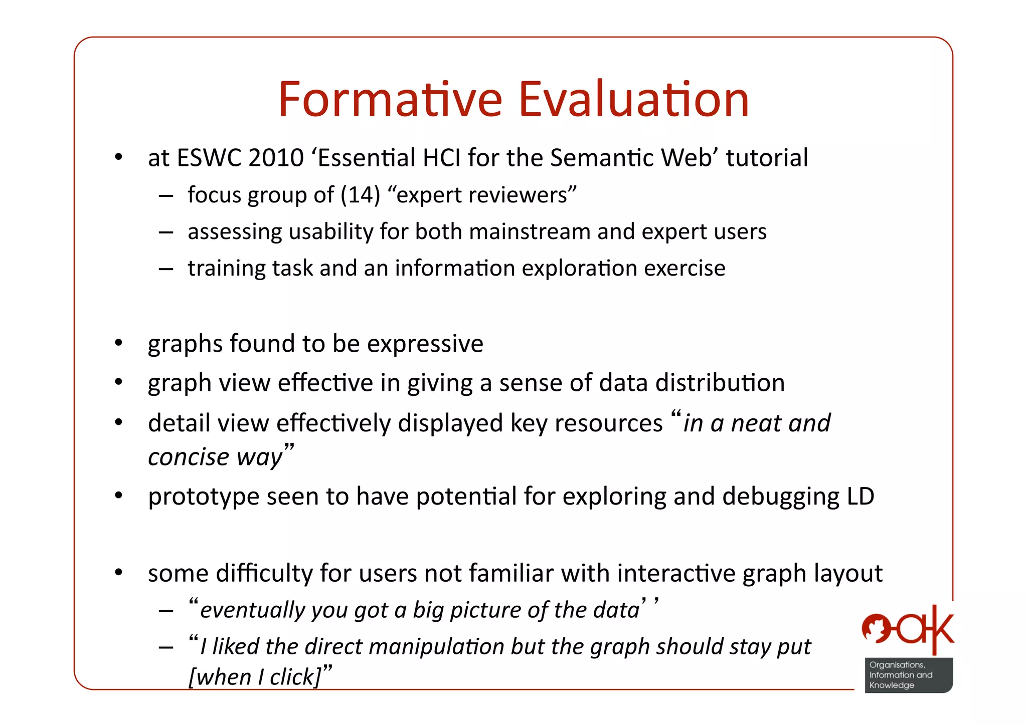 FormaPve EvaluaPon 
•  at ESWC 2010 ‘EssenPal HCI for the SemanPc Web’ tutorial 
    –  focus group of (14) “expert reviewers” 
    –  assessing usability for both mainstream and expert users 
    –  training task and an informaPon exploraPon exercise  


•  graphs found to be expressive  
•  graph view eﬀecPve in giving a sense of data distribuPon 
•  detail view eﬀecPvely displayed key resources  in a neat and 
   concise way  
•  prototype seen to have potenPal for exploring and debugging LD 

•  some diﬃculty for users not familiar with interacPve graph layout 
    –  eventually you got a big picture of the data  
    –  I liked the direct manipulaPon but the graph should stay put  
      [when I click]  
 