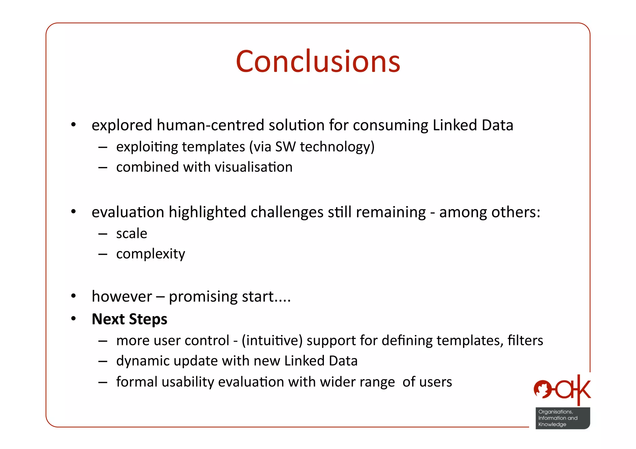 Conclusions
                                    
•  explored human‐centred soluPon for consuming Linked Data 
    –  exploiPng templates (via SW technology) 
    –  combined with visualisaPon 

•  evaluaPon highlighted challenges sPll remaining ‐ among others: 
    –  scale  
    –  complexity 

•  however – promising start.... 
•  Next Steps 
    –  more user control ‐ (intuiPve) support for deﬁning templates, ﬁlters 
    –  dynamic update with new Linked Data 
    –  formal usability evaluaPon with wider range  of users 
 