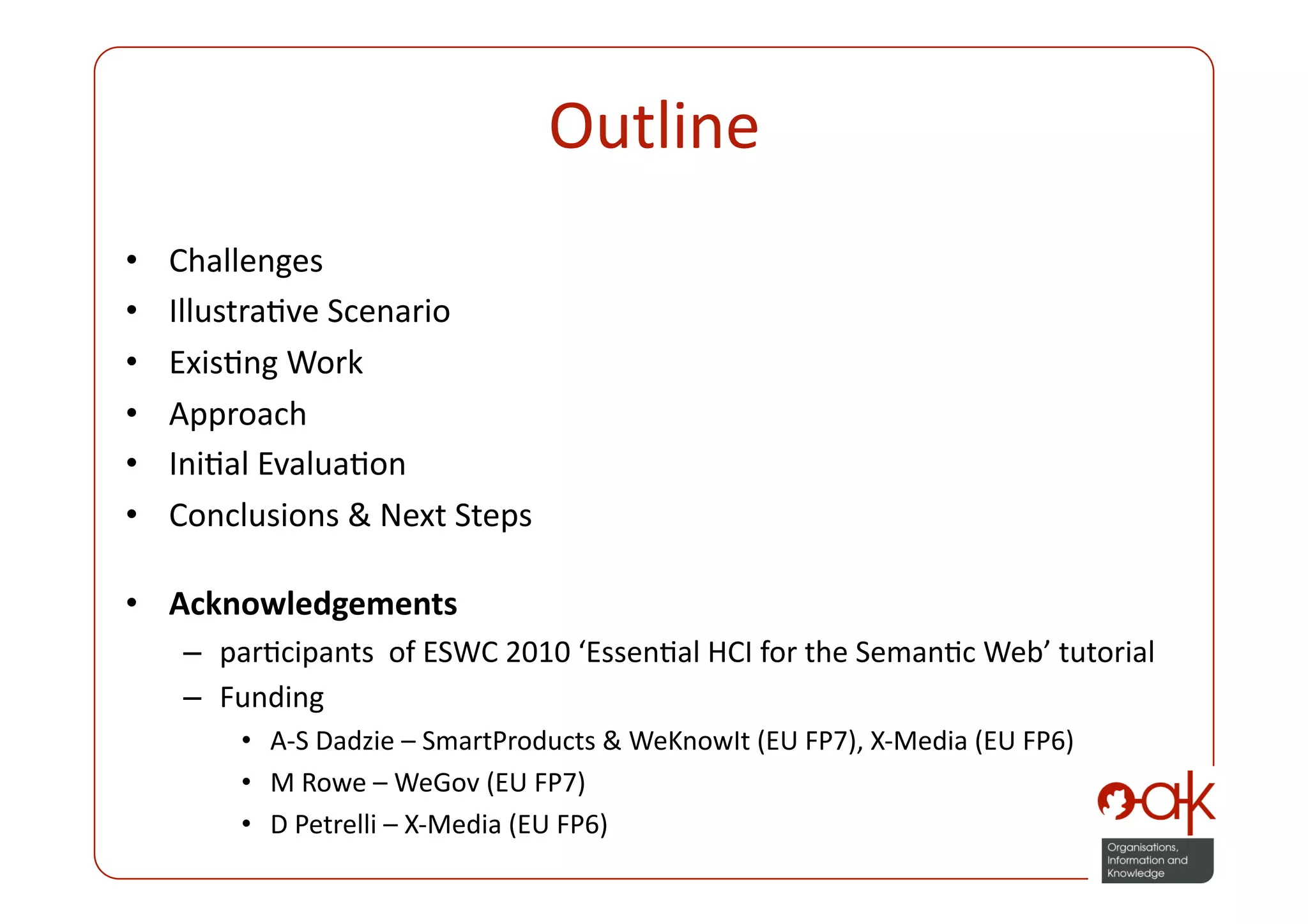 Outline 
•    Challenges 
•    IllustraPve Scenario 
•    ExisPng Work 
•    Approach 
•    IniPal EvaluaPon 
•    Conclusions & Next Steps 

•  Acknowledgements 
     –  parPcipants  of ESWC 2010 ‘EssenPal HCI for the SemanPc Web’ tutorial 
     –  Funding 
         •  A‐S Dadzie – SmartProducts & WeKnowIt (EU FP7), X‐Media (EU FP6) 
         •  M Rowe – WeGov (EU FP7)  
         •  D Petrelli – X‐Media (EU FP6) 
 