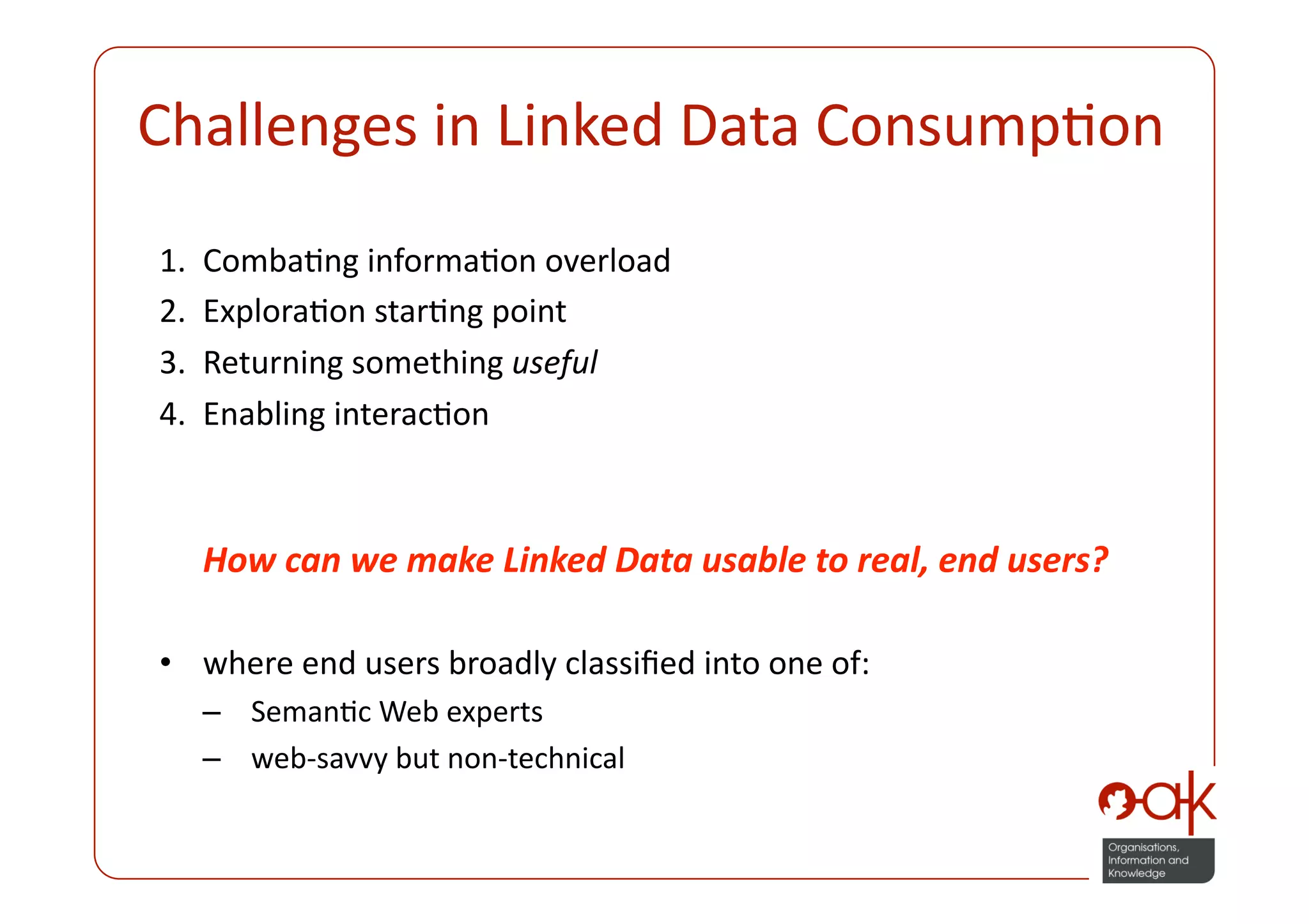 Challenges in Linked Data ConsumpPon 
1.    CombaPng informaPon overload 
2.    ExploraPon starPng point 
3.    Returning something useful 
4.    Enabling interacPon 



      How can we make Linked Data usable to real, end users? 

•  where end users broadly classiﬁed into one of: 
      –  SemanPc Web experts 
      –  web‐savvy but non‐technical 
 