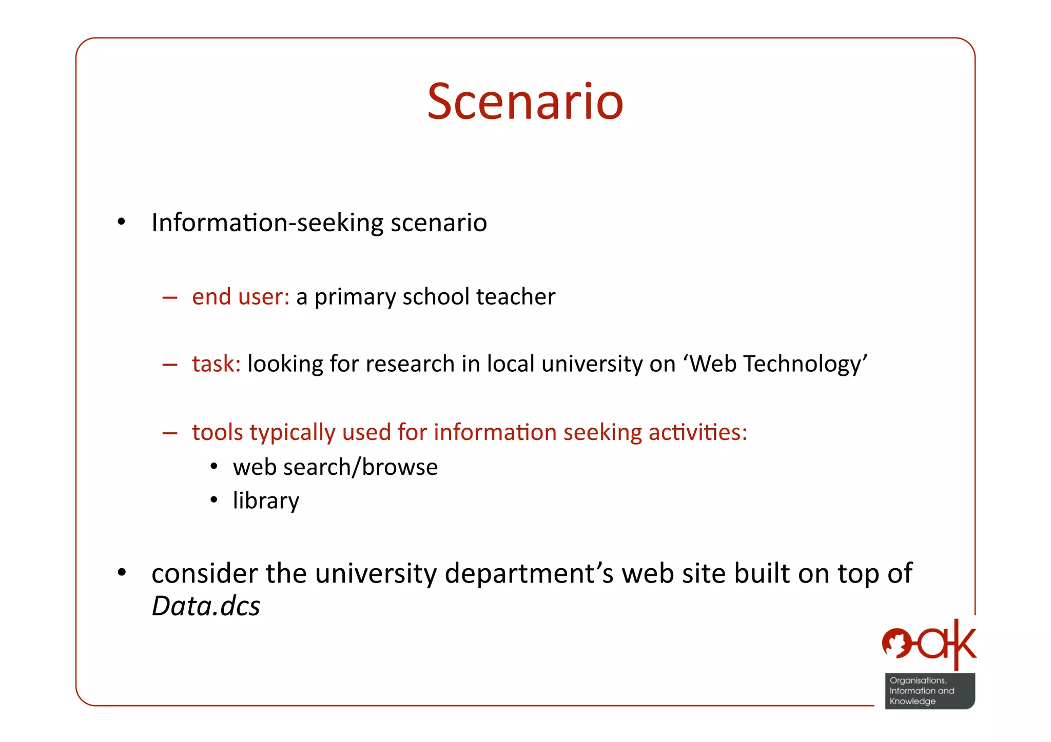 Scenario 
•  InformaPon‐seeking scenario 

   –  end user: a primary school teacher 

   –  task: looking for research in local university on ‘Web Technology’ 

   –  tools typically used for informaPon seeking acPviPes:  
        •  web search/browse  
        •  library 

•  consider the university department’s web site built on top of 
   Data.dcs 
 
