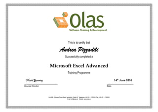This is to certify that
Andrea Pizzadili
Successfully completed a
Microsoft Excel Advanced
Training Programme
Nuala Gunning 14th
June 2016
_____________________________ _______________________
Course Director Date
Unit 206, Q House, Furze Road, Sandyford, Dublin18. Telephone +353 (0) 1 2790020 Fax +353 (0) 1 2790029
Email info@olas.ie Website www.olas.ie
 