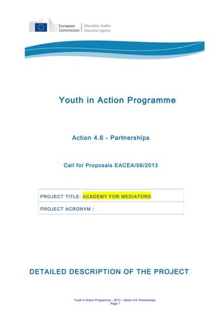 Youth in Action Programme
Action 4.6 - Partnerships
Call for Proposals EACEA/06/2013
DETAILED DESCRIPTION OF THE PROJECT
Youth in Action Programme – 2013 – Action 4.6: Partnerships
Page 1
PROJECT TITLE: ACADEMY FOR MEDIATORS
PROJECT ACRONYM :
 