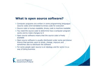 What is open source software?
• Computer programs are written in some programming languague
  (source code) and translated to binary code for execution
• Source code is human-readable, binary code is machine-readable
• You need the source code to determine how a computer program
  works and to make changes to it
• Open source software means that the source code is freely
  available
• Open source software is usually distributed under some permissive
  licence that permits users to study, change, improve and
  sometimes also to distribute the software
• For some people open source is an ideology and for some it is a
  way of doing business




                                                                      28-Apr-11   10
 