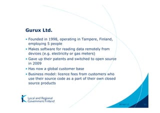 Gurux Ltd.
• Founded in 1998, operating in Tampere, Finland,
  employing 5 people
• Makes software for reading data remotely from
  devices (e.g. electricity or gas meters)
• Gave up their patents and switched to open source
  in 2009
• Has now a global customer base
• Business model: licence fees from customers who
  use their source code as a part of their own closed
  source products




                                                        28-Apr-11   11
 